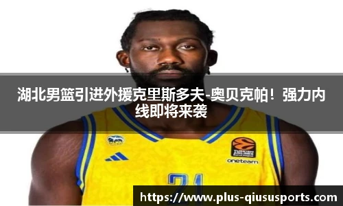 湖北男篮引进外援克里斯多夫-奥贝克帕!强力内线即将来袭