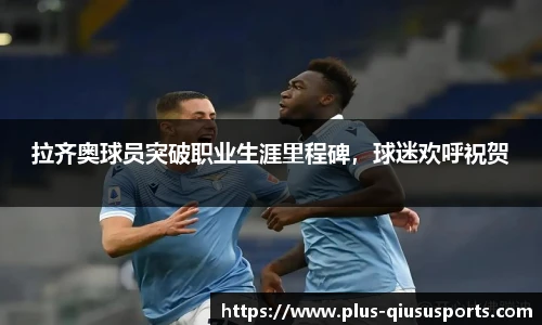 拉齐奥球员突破职业生涯里程碑,球迷欢呼祝贺