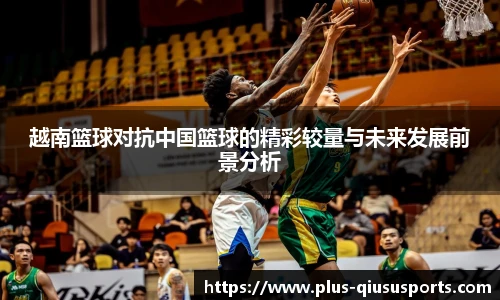 越南篮球对抗中国篮球的精彩较量与未来发展前景分析